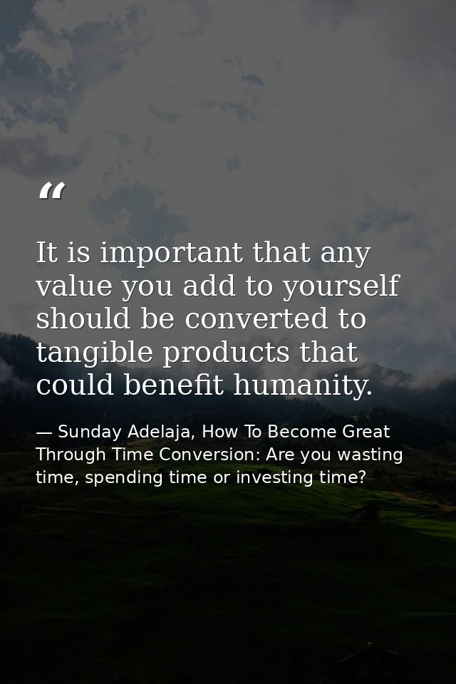 It is important that any value you add to yourself should be converted to tangible products that could benefit humanity. — Sunday Adelaja, How To Become Great Through Time Conversion: Are you wasting time, spending time or investing time?