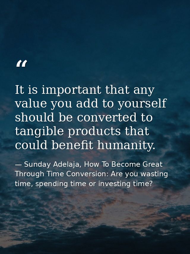 It is important that any value you add to yourself should be converted to tangible products that could benefit humanity. — Sunday Adelaja, How To Become Great Through Time Conversion: Are you wasting time, spending time or investing time?