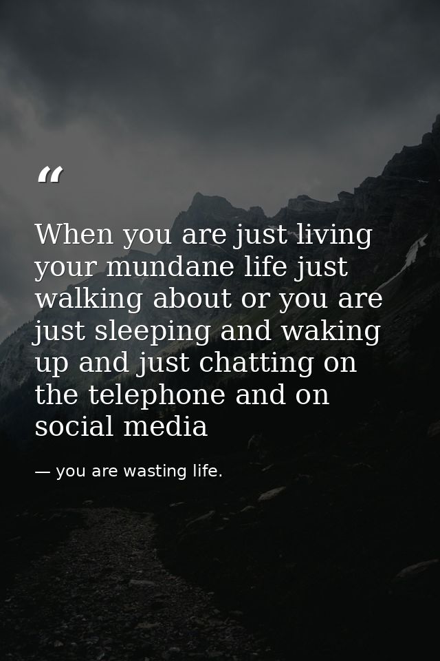When you are just living your mundane life just walking about or you are just sleeping and waking up and just chatting o — you are wasting life.