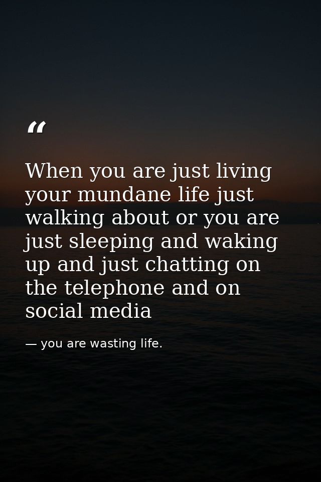 When you are just living your mundane life just walking about or you are just sleeping and waking up and just chatting o — you are wasting life.