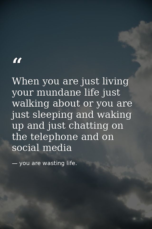 When you are just living your mundane life just walking about or you are just sleeping and waking up and just chatting o — you are wasting life.