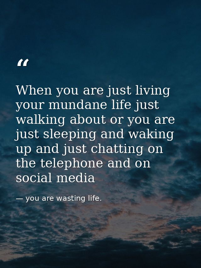 When you are just living your mundane life just walking about or you are just sleeping and waking up and just chatting o — you are wasting life.