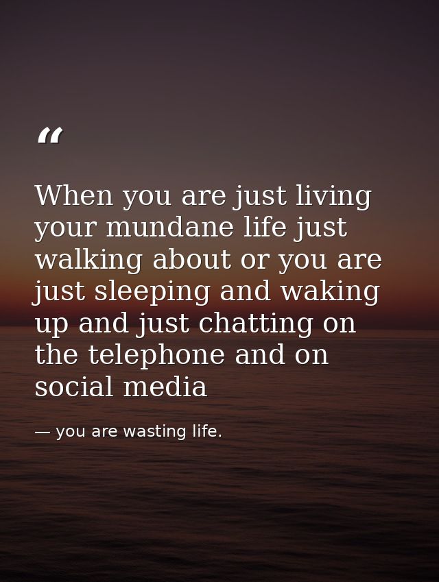 When you are just living your mundane life just walking about or you are just sleeping and waking up and just chatting o — you are wasting life.