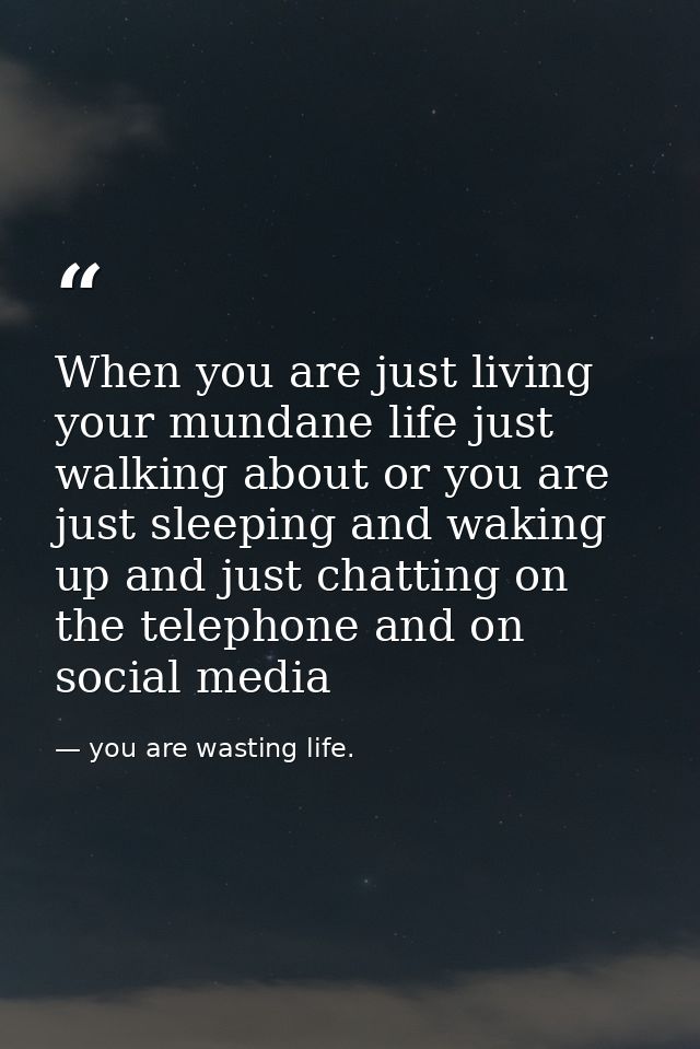 When you are just living your mundane life just walking about or you are just sleeping and waking up and just chatting o — you are wasting life.