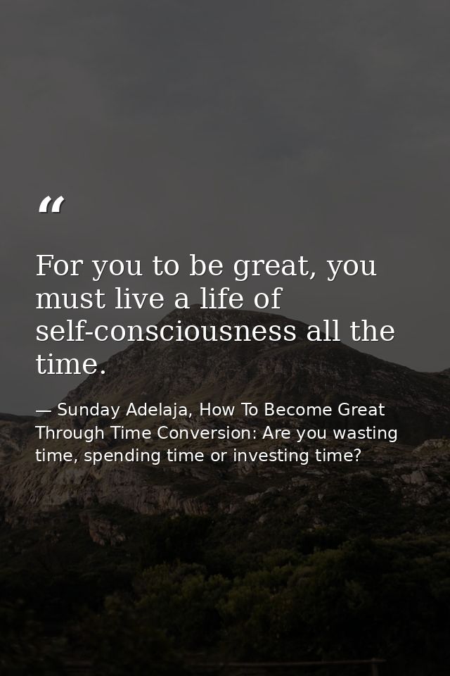 For you to be great, you must live a life of self-consciousness all the time. — Sunday Adelaja, How To Become Great Through Time Conversion: Are you wasting time, spending time or investing time?