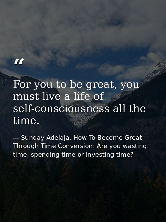For you to be great, you must live a life of self-consciousness all the time. — Sunday Adelaja, How To Become Great Through Time Conversion: Are you wasting time, spending time or investing time?