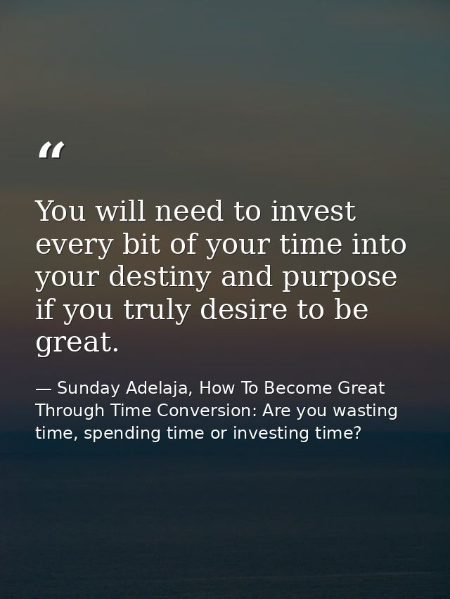 You will need to invest every bit of your time into your destiny and purpose if you truly desire to be great. — Sunday Adelaja, How To Become Great Through Time Conversion: Are you wasting time, spending time or investing time?