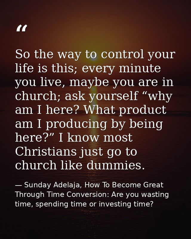 So the way to control your life is this; every minute you live, maybe you are in church; ask yourself “why am I here? Wh — Sunday Adelaja, How To Become Great Through Time Conversion: Are you wasting time, spending time or investing time?