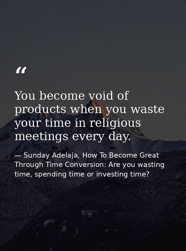 You become void of products when you waste your time in religious meetings every day. — Sunday Adelaja, How To Become Great Through Time Conversion: Are you wasting time, spending time or investing time?