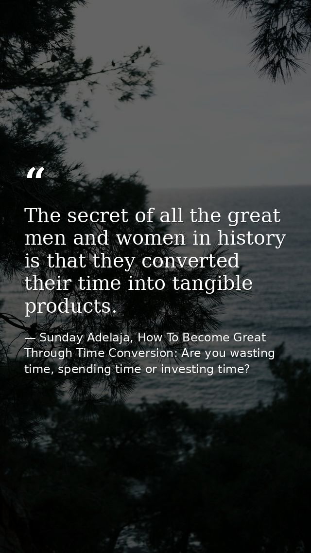 The secret of all the great men and women in history is that they converted their time into tangible products. — Sunday Adelaja, How To Become Great Through Time Conversion: Are you wasting time, spending time or investing time?