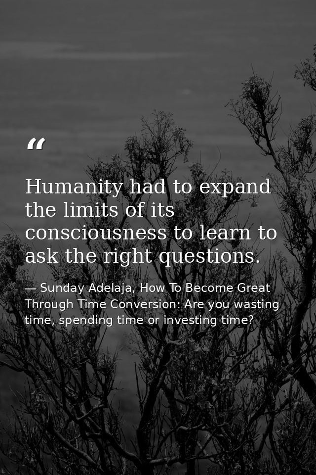 Humanity had to expand the limits of its consciousness to learn to ask the right questions. — Sunday Adelaja, How To Become Great Through Time Conversion: Are you wasting time, spending time or investing time?