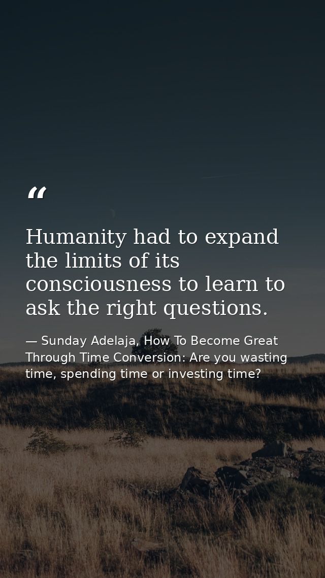 Humanity had to expand the limits of its consciousness to learn to ask the right questions. — Sunday Adelaja, How To Become Great Through Time Conversion: Are you wasting time, spending time or investing time?
