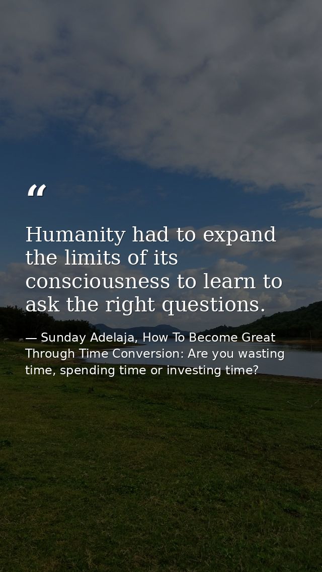 Humanity had to expand the limits of its consciousness to learn to ask the right questions. — Sunday Adelaja, How To Become Great Through Time Conversion: Are you wasting time, spending time or investing time?