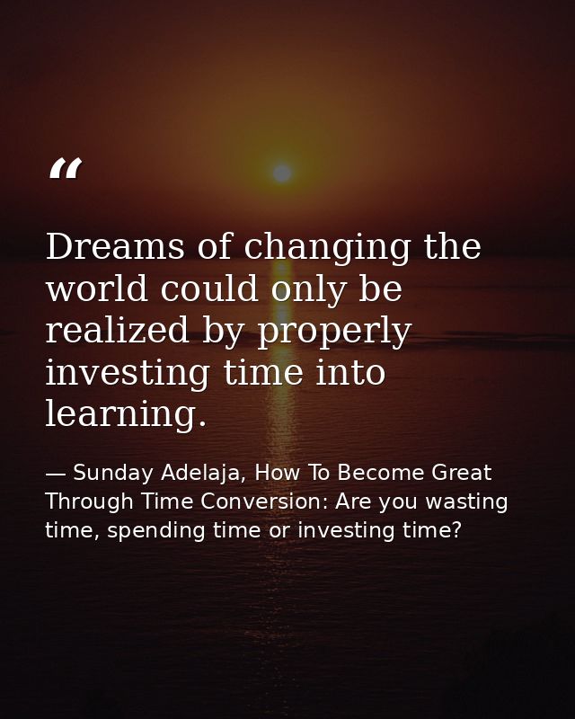 Dreams of changing the world could only be realized by properly investing time into learning. — Sunday Adelaja, How To Become Great Through Time Conversion: Are you wasting time, spending time or investing time?