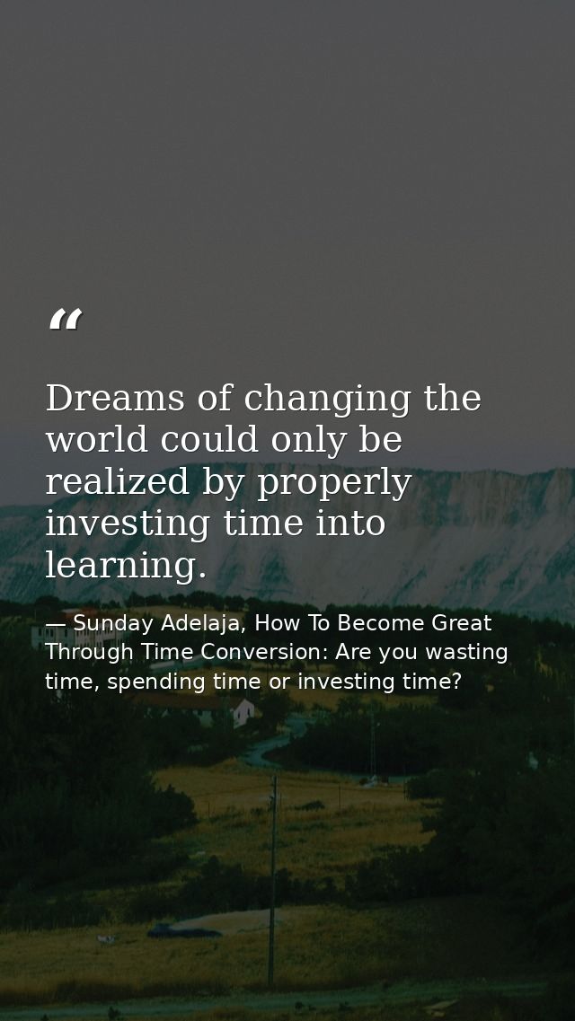 Dreams of changing the world could only be realized by properly investing time into learning. — Sunday Adelaja, How To Become Great Through Time Conversion: Are you wasting time, spending time or investing time?