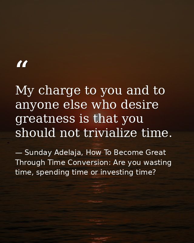 My charge to you and to anyone else who desire greatness is that you should not trivialize time. — Sunday Adelaja, How To Become Great Through Time Conversion: Are you wasting time, spending time or investing time?