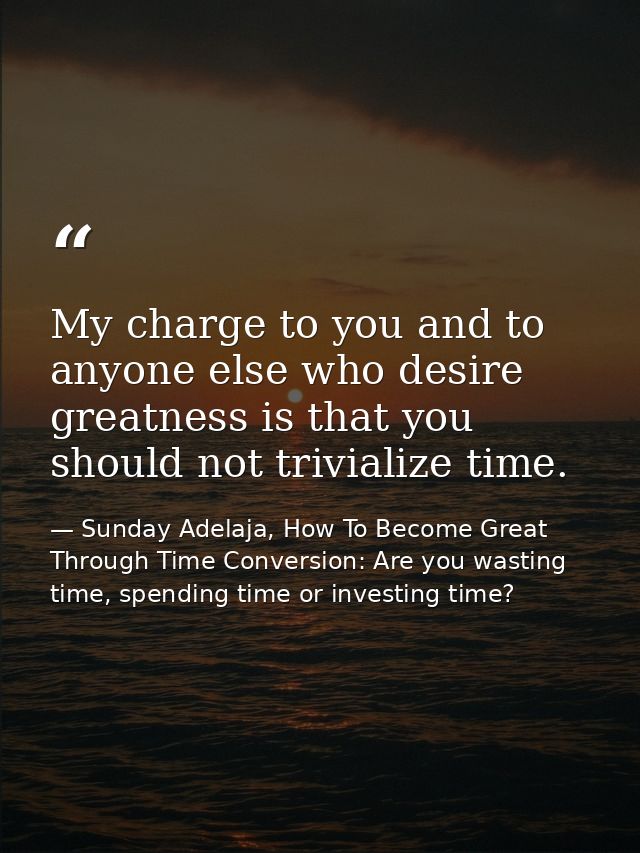My charge to you and to anyone else who desire greatness is that you should not trivialize time. — Sunday Adelaja, How To Become Great Through Time Conversion: Are you wasting time, spending time or investing time?