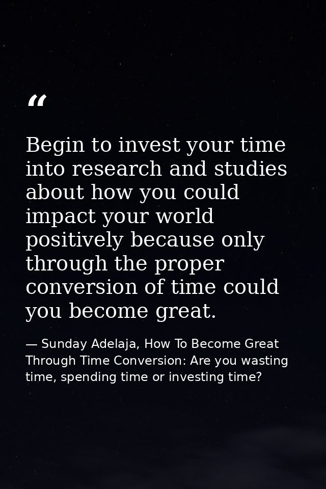 Begin to invest your time into research and studies about how you could impact your world positively because only throug — Sunday Adelaja, How To Become Great Through Time Conversion: Are you wasting time, spending time or investing time?