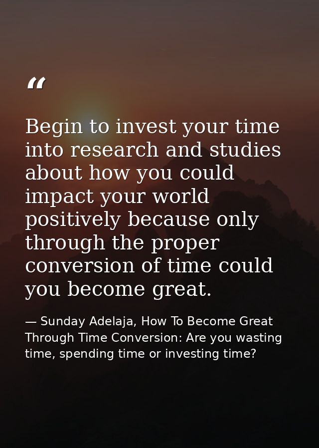 Begin to invest your time into research and studies about how you could impact your world positively because only throug — Sunday Adelaja, How To Become Great Through Time Conversion: Are you wasting time, spending time or investing time?