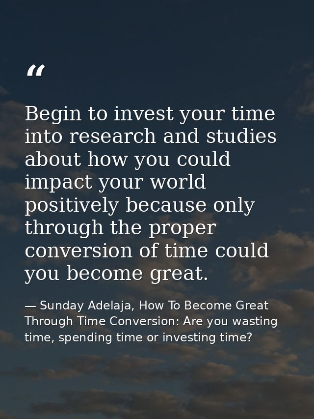 Begin to invest your time into research and studies about how you could impact your world positively because only throug — Sunday Adelaja, How To Become Great Through Time Conversion: Are you wasting time, spending time or investing time?