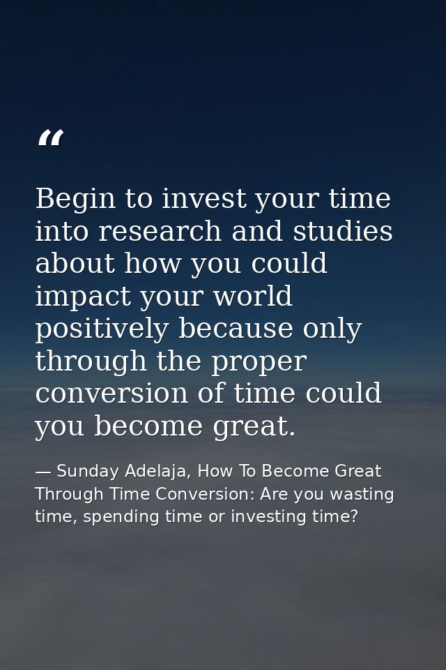 Begin to invest your time into research and studies about how you could impact your world positively because only throug — Sunday Adelaja, How To Become Great Through Time Conversion: Are you wasting time, spending time or investing time?