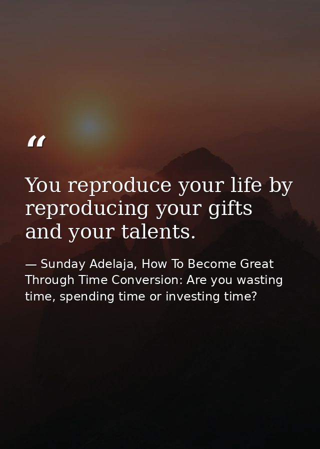 You reproduce your life by reproducing your gifts and your talents. — Sunday Adelaja, How To Become Great Through Time Conversion: Are you wasting time, spending time or investing time?