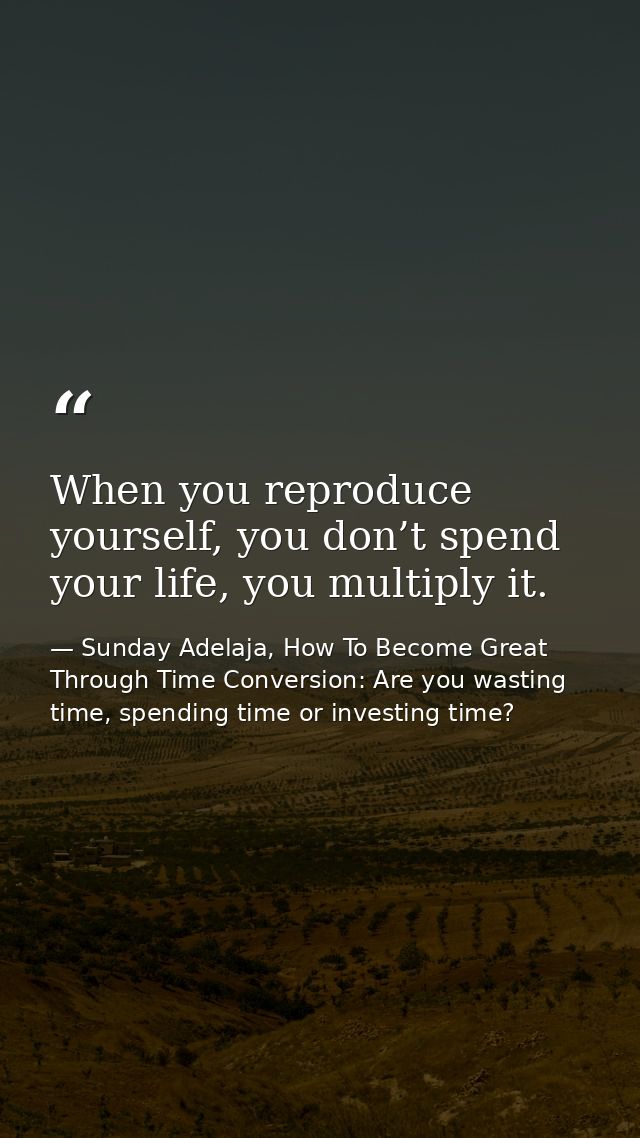 When you reproduce yourself, you don’t spend your life, you multiply it. — Sunday Adelaja, How To Become Great Through Time Conversion: Are you wasting time, spending time or investing time?