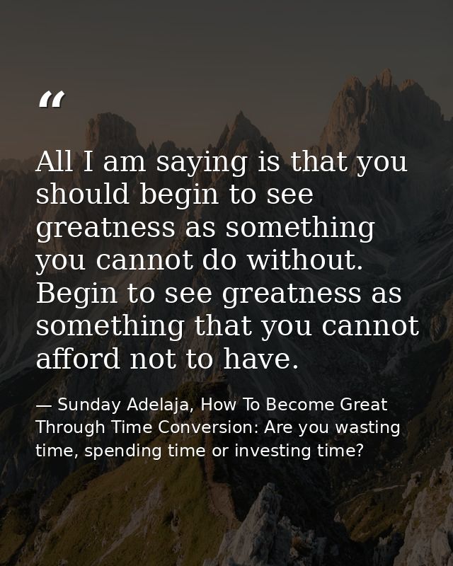 All I am saying is that you should begin to see greatness as something you cannot do without. Begin to see greatness as  — Sunday Adelaja, How To Become Great Through Time Conversion: Are you wasting time, spending time or investing time?