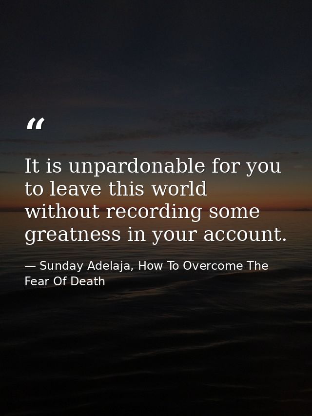 It is unpardonable for you to leave this world without recording some greatness in your account. — Sunday Adelaja, How To Overcome The Fear Of Death