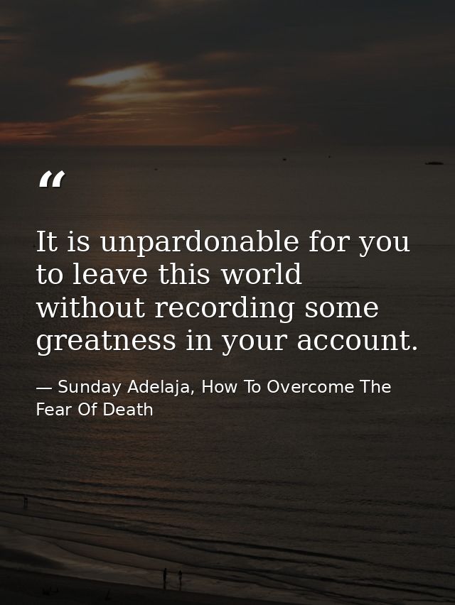 It is unpardonable for you to leave this world without recording some greatness in your account. — Sunday Adelaja, How To Overcome The Fear Of Death