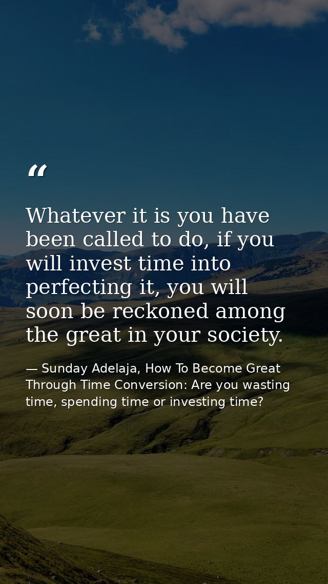 Whatever it is you have been called to do, if you will invest time into perfecting it, you will soon be reckoned among t — Sunday Adelaja, How To Become Great Through Time Conversion: Are you wasting time, spending time or investing time?