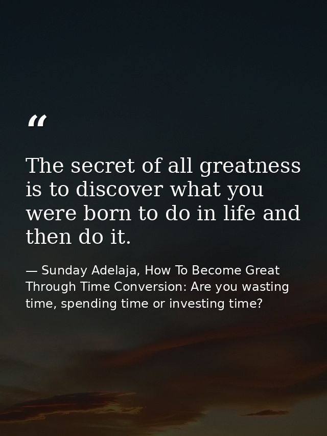 The secret of all greatness is to discover what you were born to do in life and then do it. — Sunday Adelaja, How To Become Great Through Time Conversion: Are you wasting time, spending time or investing time?