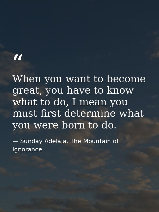 When you want to become great, you have to know what to do, I mean you must first determine what you were born to do. — Sunday Adelaja, The Mountain of Ignorance