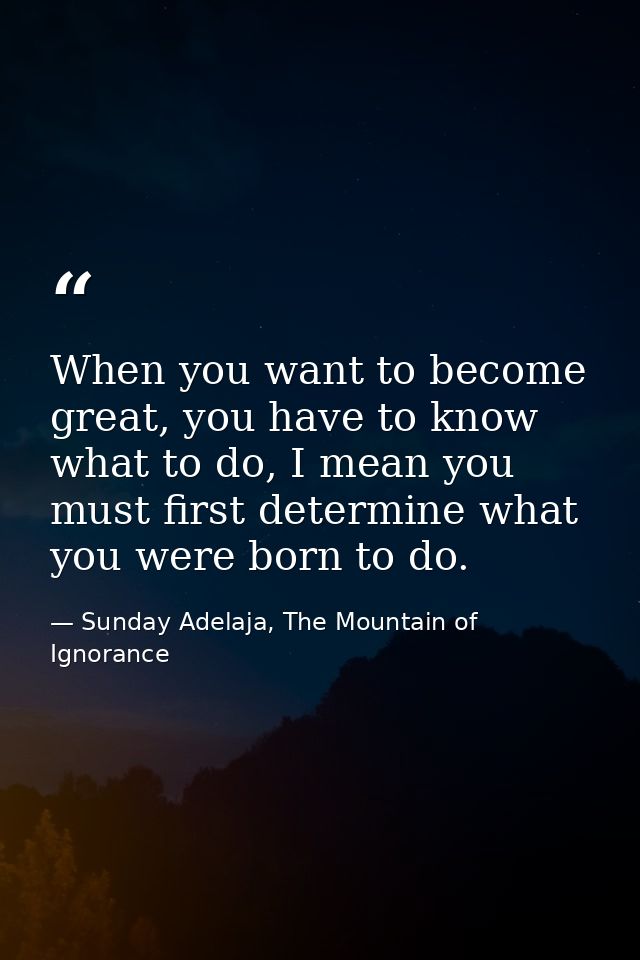 When you want to become great, you have to know what to do, I mean you must first determine what you were born to do. — Sunday Adelaja, The Mountain of Ignorance