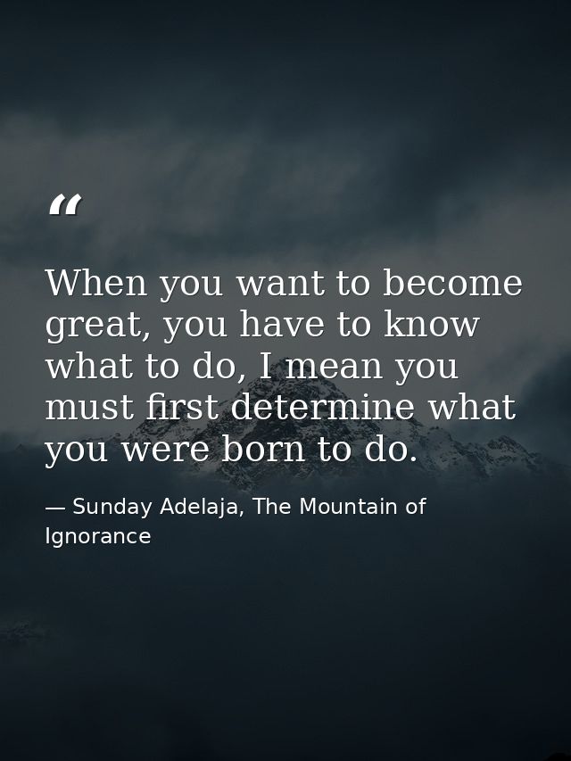 When you want to become great, you have to know what to do, I mean you must first determine what you were born to do. — Sunday Adelaja, The Mountain of Ignorance
