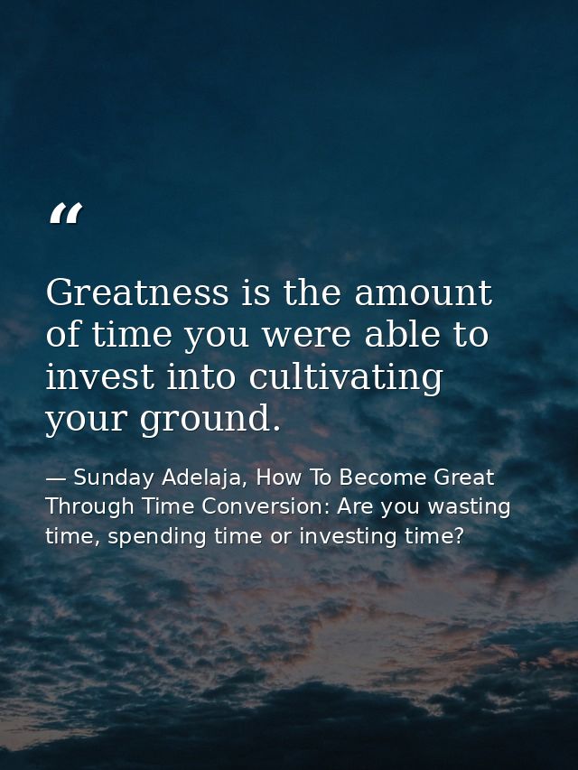 Greatness is the amount of time you were able to invest into cultivating your ground. — Sunday Adelaja, How To Become Great Through Time Conversion: Are you wasting time, spending time or investing time?
