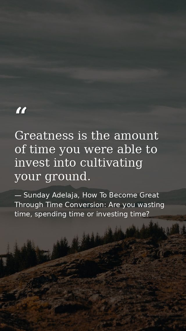 Greatness is the amount of time you were able to invest into cultivating your ground. — Sunday Adelaja, How To Become Great Through Time Conversion: Are you wasting time, spending time or investing time?