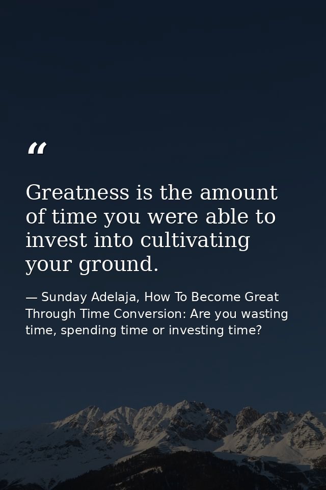 Greatness is the amount of time you were able to invest into cultivating your ground. — Sunday Adelaja, How To Become Great Through Time Conversion: Are you wasting time, spending time or investing time?