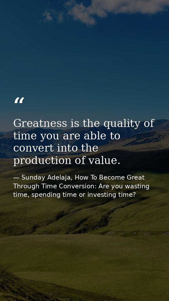 Greatness is the quality of time you are able to convert into the production of value. — Sunday Adelaja, How To Become Great Through Time Conversion: Are you wasting time, spending time or investing time?