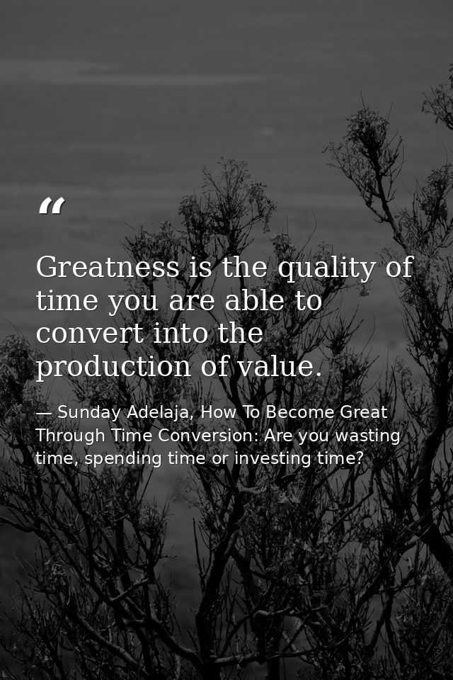Greatness is the quality of time you are able to convert into the production of value. — Sunday Adelaja, How To Become Great Through Time Conversion: Are you wasting time, spending time or investing time?