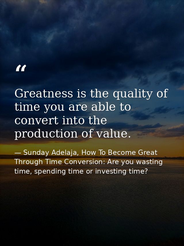 Greatness is the quality of time you are able to convert into the production of value. — Sunday Adelaja, How To Become Great Through Time Conversion: Are you wasting time, spending time or investing time?