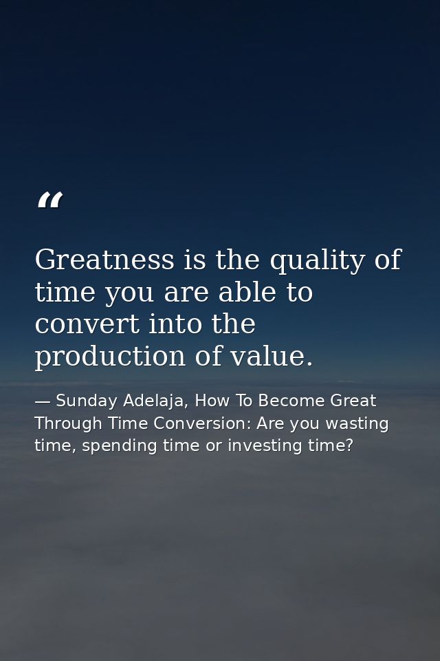 Greatness is the quality of time you are able to convert into the production of value. — Sunday Adelaja, How To Become Great Through Time Conversion: Are you wasting time, spending time or investing time?