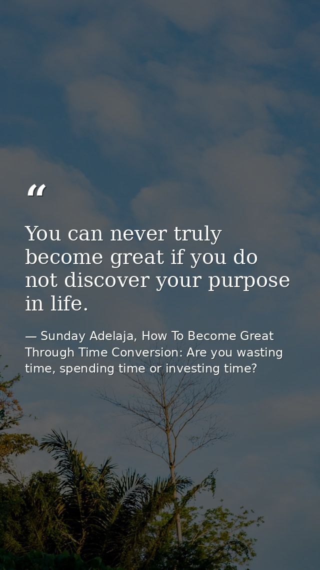You can never truly become great if you do not discover your purpose in life. — Sunday Adelaja, How To Become Great Through Time Conversion: Are you wasting time, spending time or investing time?