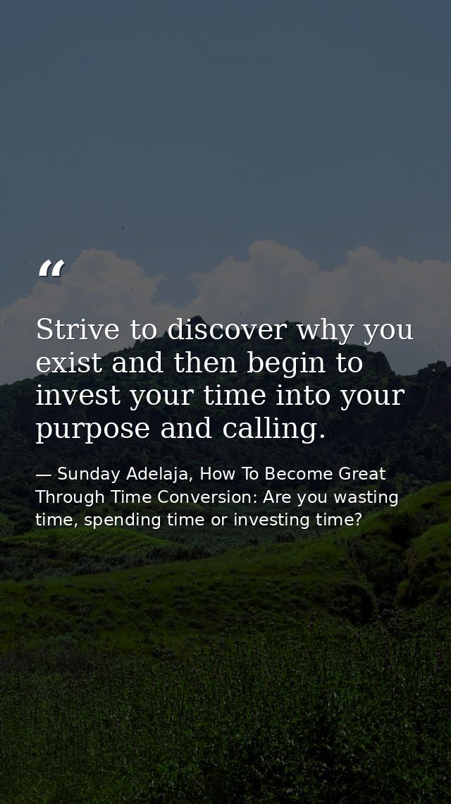 Strive to discover why you exist and then begin to invest your time into your purpose and calling. — Sunday Adelaja, How To Become Great Through Time Conversion: Are you wasting time, spending time or investing time?
