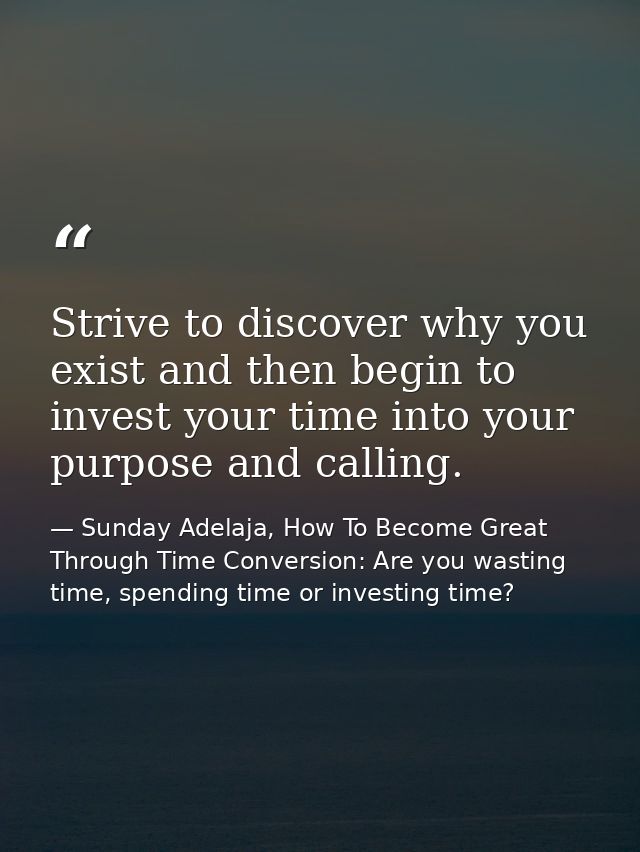 Strive to discover why you exist and then begin to invest your time into your purpose and calling. — Sunday Adelaja, How To Become Great Through Time Conversion: Are you wasting time, spending time or investing time?