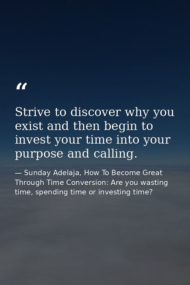 Strive to discover why you exist and then begin to invest your time into your purpose and calling. — Sunday Adelaja, How To Become Great Through Time Conversion: Are you wasting time, spending time or investing time?