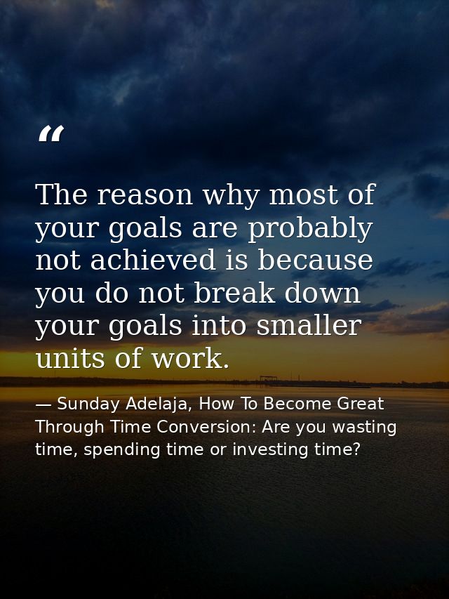 The reason why most of your goals are probably not achieved is because you do not break down your goals into smaller uni — Sunday Adelaja, How To Become Great Through Time Conversion: Are you wasting time, spending time or investing time?