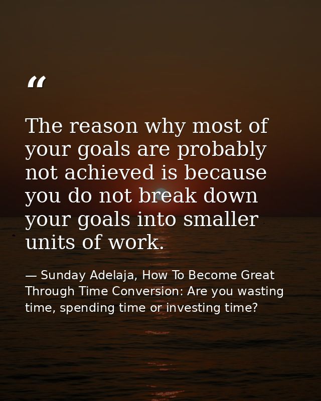 The reason why most of your goals are probably not achieved is because you do not break down your goals into smaller uni — Sunday Adelaja, How To Become Great Through Time Conversion: Are you wasting time, spending time or investing time?