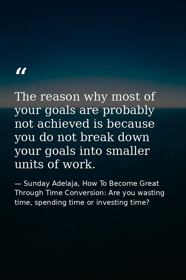 The reason why most of your goals are probably not achieved is because you do not break down your goals into smaller uni — Sunday Adelaja, How To Become Great Through Time Conversion: Are you wasting time, spending time or investing time?