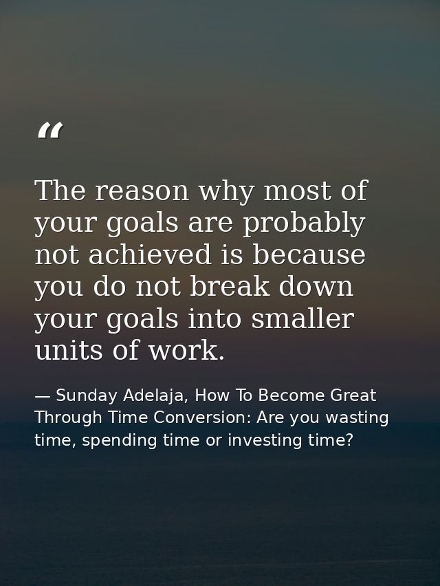The reason why most of your goals are probably not achieved is because you do not break down your goals into smaller uni — Sunday Adelaja, How To Become Great Through Time Conversion: Are you wasting time, spending time or investing time?